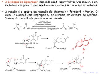 O
OCH(CH3)2
(CH3)2HC
Al
O
H
O
Al
(CH3)2HC OCH(CH3)2
O
H
OCH(CH3)2
(CH3)2HC
Al
OCH(CH3)2
(CH3)2HC
Al
O
H
O
H
Al
OCH(CH3)2
(CH3)2HCO OCH(CH3)2
H
 A oxidação de Oppenauer, nomeada após Rupert Viktor Oppenauer, é um
método suave para oxidar seletivamente álcoois secundários em cetonas.
 A reação é o oposto da redução de Meerwein – Ponndorf – Verley. O
álcool é oxidado com isopropóxido de alumínio em excesso de acetona.
Isso muda o equilíbrio para o lado do produto.
Prof. Dr. Sidney Lima - 2020
 