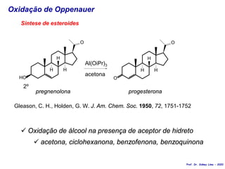 Oxidação de Oppenauer
HO
O
H
H
H
Al(OiPr)3
2º
acetona
O
O
H
H
H
pregnenolona progesterona
Síntese de esteroides
Gleason, C. H., Holden, G. W. J. Am. Chem. Soc. 1950, 72, 1751-1752
 Oxidação de álcool na presença de aceptor de hidreto
 acetona, ciclohexanona, benzofenona, benzoquinona
Prof. Dr. Sidney Lima - 2020
 