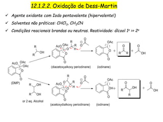 12.1.2.2. Oxidação de Dess-Martin
 Agente oxidante com Iodo pentavalente (hipervalente!)
 Solventes não próticos: CHCl3, CH3CN
 Condições reacionais brandas ou neutras. Reatividade: álcool 1o >> 2o
 