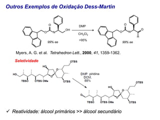 Outros Exemplos de Oxidação Dess-Martin
 Reatividade: álcool primários >> álcool secundário
Myers, A. G. et al. Tetrahedron Lett., 2000, 41, 1359-1362.
piridina
Seletividade
OH
N
O
O DMP
99% ee
O
N
O
O
H
99% ee
CH2Cl2
>95%
 