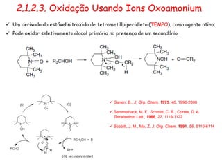 2.1.2.3. Oxidação Usando Ions Oxoamonium
 Ganen, B., J. Org. Chem. 1975, 40, 1998-2000
 Semmelhack, M. F., Schmid, C. R., Cortés, D. A.
Tetrahedron Lett., 1986, 27, 1119-1122
 Bobbitt, J. M., Ma, Z. J. Org. Chem. 1991, 56, 6110-6114
 Um derivado do estável nitroxido de tetrametillpiperidieto (TEMPO), como agente ativo;
 Pode oxidar seletivamente álcool primário na presença de um secundário.
 