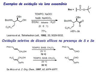 Exemplos de oxidação via íons oxoamônio
tolueno
Boc =
Leanna et al. Tetrahedron Lett., 1992, 33, 5029-5032.
70 oC
55 oC
Oxidação seletiva de álcoois alílicos na presença de S e Se
De Mico et al. J. Org. Chem., 1997, 62, 6974-6977.
 