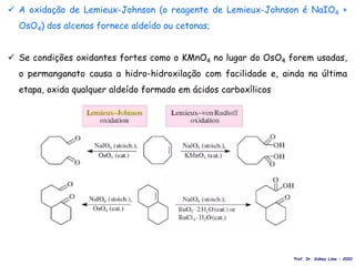  A oxidação de Lemieux-Johnson (o reagente de Lemieux-Johnson é NaIO4 +
OsO4) dos alcenos fornece aldeído ou cetonas;
 Se condições oxidantes fortes como o KMnO4 no lugar do OsO4 forem usadas,
o permanganato causa a hidro-hidroxilação com facilidade e, ainda na última
etapa, oxida qualquer aldeído formado em ácidos carboxílicos
Prof. Dr. Sidney Lima - 2020
 