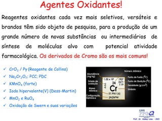 Agentes Oxidantes!
Reagentes oxidantes cada vez mais seletivos, versáteis e
brandos têm sido objeto de pesquisa, para a produção de um
grande número de novas substâncias ou intermediários de
síntese de moléculas alvo com potencial atividade
farmacológica. Os derivados de Cromo são os mais comuns!
 CrO3 / Py (Reagente de Collins)
 Na2Cr2O7; PCC; PDC
 KMnO4 (forte)
 Iodo hipervalente(V) (Dess-Martin)
 MnO2 e RuO4
 Oxidação de Swern e suas variações
Prof. Dr. Sidney Lima - 2021
 