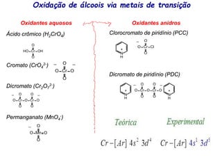 Oxidação de álcoois via metais de transição
Oxidantes aquosos Oxidantes anidros
Clorocromato de piridínio (PCC)
Dicromato de piridínio (PDC)
Ácido crômico (H2CrO4)
Cromato (CrO4
2-)
Dicromato (Cr2O7
2-)
Permanganato (MnO4
-)
Cr
HO OH
O
O
Cr
O Cl
O
O
_
N
+
H
Cr
O
O
O
_
O Cr
O
O
O
_
N
+
H
N
+
H
Cr
O
O
O
_
O Cr
O
O
O
_
Cr
O
O
O
_
O
_
Mn
O
O
O
_
O
 