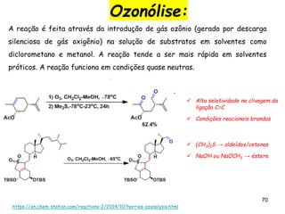70
Ozonólise:
https://en.chem-station.com/reactions-2/2014/10/harries-ozonolysis.html
A reação é feita através da introdução de gás ozônio (gerado por descarga
silenciosa de gás oxigênio) na solução de substratos em solventes como
diclorometano e metanol. A reação tende a ser mais rápida em solventes
próticos. A reação funciona em condições quase neutras.
 Alta seletividade na clivagem da
ligação C=C
 Condições reacionais brandas
 (CH3)2S → aldeídos/cetonas
 NaOH ou NaOCH3 → éstere
 