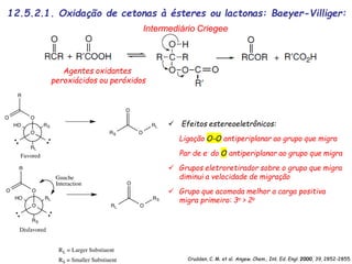  Efeitos estereoeletrônicos:
Ligação O-O antiperiplanar ao grupo que migra
Par de e- do O antiperiplanar ao grupo que migra
 Grupos eletroretirador sobre o grupo que migra
diminui a velocidade de migração
 Grupo que acomoda melhor a carga positiva
migra primeiro: 3o > 2o
Intermediário Criegee
Crudden, C. M. et al. Angew. Chem., Int. Ed. Engl. 2000, 39, 2852-2855.
12.5.2.1. Oxidação de cetonas à ésteres ou lactonas: Baeyer-Villiger:
Agentes oxidantes
peroxiácidos ou peróxidos
 