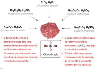  O termo ácido crômico é
geralmente usado para uma
mistura feita pela adição de ácido
sulfúrico concentrado a um
dicromato, que pode conter uma
variedade de compostos, incluindo
trióxido de cromo sólido.

 O ácido crômico também pode
se referir às espécies
moleculares, H2CrO4, das quais
o trióxido é o anidrido.
 O ácido crômico apresenta
cromo no estado de oxidação
de +6 (ou VI). É um agente
oxidante forte e corrosivo.
 