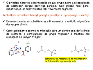  O principal fator na determinação de qual grupo migra é a capacidade
de acomodar cargas positivas parciais. Nos grupos fenil para-
substituídos, os substituintes ERG favorecem migração:
tert-alkyl > sec-alkyl > benzyl, phenyl > pri-alkyl > cyclopropyl > methyl
 Do mesmo modo, os substituintes silil aumentam a aptidão migratória
dos grupos alquilo.
 Como geralmente ocorre na migração para um centro com deficiência
de elétrons, a configuração do grupo migrador é mantida nas
oxidações de Baeyer-Villiger.
Estruturas de ressonância do intermediário
de Criegee: Rm = grupo migrante
 