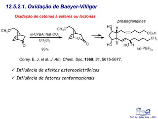 12.5.2.1. Oxidação de Baeyer-Villiger
Oxidação de cetonas à ésteres ou lactonas
Corey, E. J. et al. J. Am. Chem. Soc. 1969, 91, 5675-5677.
 Influência de efeitos estereoeletrônicos
 Influência de fatores conformacionais
prostaglandinas
Prof. Dr. Sidney Lima - 2021
 