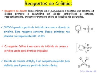  Reagente de Jones: ácido crômico em H2SO4 aquoso e acetona, que oxidará os
álcoois primário e secundário em ácidos carboxílicos e cetonas,
respectivamente, enquanto raramente afeta as ligações não saturadas.
Reagentes de Crômio:
 Cloreto de cromila, CrO2Cl2 é um composto molecular bem
definido que é gerado a partir do ácido crômico.
 O reagente Collins é um aduto de trióxido de cromo e
piridina usado para diversas oxidações.
 O PCC é gerado a partir de trióxido de cromo e cloreto de
piridínio. Este reagente converte álcoois primários nos
aldeídos correspondentes (R – CHO)
Prof. Dr. Sidney Lima - 2020
 
