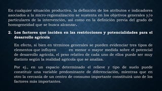 En cualquier situación productiva, la definición de los atributos e indicadores
asociados a la micro-regionalización se sustenta en los objetivos generales y/o
particulares de la intervención, así como en la definición previa del grado de
homogeneidad que se busca alcanzar.
2. Los factores que inciden en las restricciones y potencialidades para el
desarrollo agrícola
En efecto, si bien en términos generales se pueden evidenciar tres tipos de
elementos que influyen en menor o mayor medida sobre el potencial
de desarrollo agrícola, el peso relativo de cada uno de ellos puede ser muy
distinto según la realidad agrícola que se analiza.
Por ej., en un espacio determinado el relieve y tipo de suelo puede
constituir una variable predominante de diferenciación, mientras que en
otro la cercanía de un centro de consumo importante constituirá uno de los
factores más importantes.
 