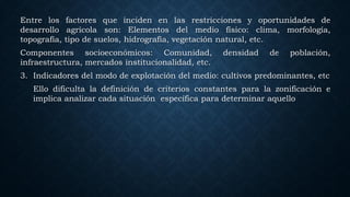 Entre los factores que inciden en las restricciones y oportunidades de
desarrollo agrícola son: Elementos del medio físico: clima, morfología,
topografía, tipo de suelos, hidrografía, vegetación natural, etc.
Componentes socioeconómicos: Comunidad, densidad de población,
infraestructura, mercados institucionalidad, etc.
3. Indicadores del modo de explotación del medio: cultivos predominantes, etc
Ello dificulta la definición de criterios constantes para la zonificación e
implica analizar cada situación específica para determinar aquello
 