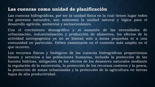 Las cuencas como unidad de planificación
Las cuencas hidrográficas, por ser la unidad física en la cual tienen lugar todos
los procesos naturales, son asimismo la unidad natural y lógica para el
desarrollo agrícola, ambiental y socioeconómico.
Con el crecimiento demográfico y el aumento de las necesidades de
urbanización, industrialización y producción de alimentos, los efectos de la
actividad antropogénica ya no se limitan solo a zonas pequeñas ni a una
comunidad en particular. Deben examinarse en el contexto más amplio en el
que ocurren.
Los recursos físicos y biológicos de las cuencas hidrográficas proporcionan
bienes y servicios a las poblaciones humanas, incluida la protección de las
fuentes hídricas, mitigación de los efectos de los desastres naturales mediante
la regulación de la escorrentía, la protección de los recursos costeros y la pesca,
la protección de zonas urbanizadas y la protección de la agricultura en tierras
bajas de alta productividad.
 