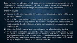 Todo lo que se ejecuta en el área de la microcuenca repercute en la
disponibilidad y calidad del agua. Esta es la principal razón técnica del por qué
considerar la microcuenca hidrográfica como ámbito de planificación.
Otras ventajas:
 Guarda cierta homogeneidad en términos de condiciones agro ecológicas y
socioeconómicas;
 Facilita la organización comunal con objetivos de uso y manejo de los
recursos naturales: organismos de cuencas hidrográficas, asociaciones de
riego, comités de reforestación, grupos para compartir equipos, entre otras
posibilidades;
 Ofrece facilidades operativas institucionales para la asistencia técnica;
 Proporciona facilidades para coordinación e interacción institucional y entre
los usuarios directos e indirectos de los recursos naturales, a través de una
mejor percepción de estos actores sobre las relaciones entre el uso y manejo
del territorio y beneficios mensurables, tales como la cantidad y la calidad
del agua disponible, ausencia de inundaciones, etc.
 