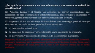¿Por qué la microcuenca y no una subcuenca o una cuenca es unidad de
planificación?
En América Latina y el Caribe las acciones de mayor envergadura, que
necesitan de más coordinación interinstitucional, más recursos financieros y
técnicos, generalmente presentan menos posibilidades de éxito.
El Programa 21 de las Naciones Unidas define una estrategia para el manejo
de cuencas centrada en tres grandes líneas de acción:
 el ordenamiento territorial
 la creación de ingresos y diversificación en la economía de montaña,
 la prevención y reducción del impacto de los desastres naturales.
Programa 21 es un plan de acción exhaustivo que habrá de ser adoptado universal,
nacional y localmente por organizaciones del Sistema de Naciones Unidas, Gobiernos y
Grupos Principales de cada zona en la cual el ser humano influya en el medio
ambiente.
 