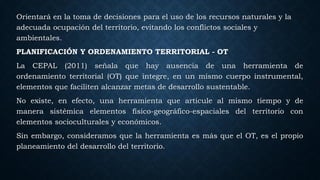 Orientará en la toma de decisiones para el uso de los recursos naturales y la
adecuada ocupación del territorio, evitando los conflictos sociales y
ambientales.
PLANIFICACIÓN Y ORDENAMIENTO TERRITORIAL - OT
La CEPAL (2011) señala que hay ausencia de una herramienta de
ordenamiento territorial (OT) que integre, en un mismo cuerpo instrumental,
elementos que faciliten alcanzar metas de desarrollo sustentable.
No existe, en efecto, una herramienta que articule al mismo tiempo y de
manera sistémica elementos físico-geográfico-espaciales del territorio con
elementos socioculturales y económicos.
Sin embargo, consideramos que la herramienta es más que el OT, es el propio
planeamiento del desarrollo del territorio.
 