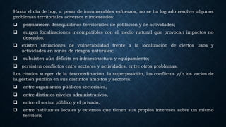 Hasta el día de hoy, a pesar de innumerables esfuerzos, no se ha logrado resolver algunos
problemas territoriales adversos e indeseados:
 permanecen desequilibrios territoriales de población y de actividades;
 surgen localizaciones incompatibles con el medio natural que provocan impactos no
deseados;
 existen situaciones de vulnerabilidad frente a la localización de ciertos usos y
actividades en zonas de riesgos naturales;
 subsisten aún déficits en infraestructura y equipamiento;
 persisten conflictos entre sectores y actividades, entre otros problemas.
Los citados surgen de la descoordinación, la superposición, los conflictos y/o los vacíos de
la gestión pública en sus distintos ámbitos y sectores:
 entre organismos públicos sectoriales,
 entre distintos niveles administrativos,
 entre el sector público y el privado,
 entre habitantes locales y externos que tienen sus propios intereses sobre un mismo
territorio
 