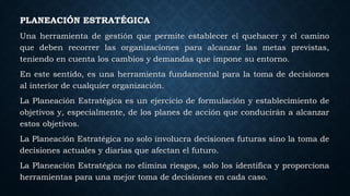 PLANEACIÓN ESTRATÉGICA
Una herramienta de gestión que permite establecer el quehacer y el camino
que deben recorrer las organizaciones para alcanzar las metas previstas,
teniendo en cuenta los cambios y demandas que impone su entorno.
En este sentido, es una herramienta fundamental para la toma de decisiones
al interior de cualquier organización.
La Planeación Estratégica es un ejercicio de formulación y establecimiento de
objetivos y, especialmente, de los planes de acción que conducirán a alcanzar
estos objetivos.
La Planeación Estratégica no solo involucra decisiones futuras sino la toma de
decisiones actuales y diarias que afectan el futuro.
La Planeación Estratégica no elimina riesgos, solo los identifica y proporciona
herramientas para una mejor toma de decisiones en cada caso.
 