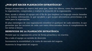 ¿POR QUÉ HACER PLANEACIÓN ESTRATÉGICA?
Porque proporciona un marco real para que, tanto los líderes, como los miembros de
la organización, comprendan y evalúen la situación de la organización.
Esto, ayuda a alinear al equipo con el fin de que empleen un lenguaje común basados
en la misma información, lo que ayudará a que surjan alternativas provechosas y de
valor para la organización.
El plan estratégico de una organización establece el quehacer de cada miembro, lo que
garantiza que las acciones de cada uno estén direccionadas hacia el cumplimiento de
las metas a futuro.
BENEFICIOS DE LA PLANEACIÓN ESTRATÉGICA
Permite que su organización actúe de forma proactiva y no reactiva
Da a todo el equipo un sentido de dirección
Incrementa la rentabilidad y la cuota de mercado del negocio
Aumenta la longevidad del negocio
 
