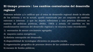 El tiempo presente : Los cambios contextuales del desarrollo
regional
Podemos señalar y/o calificar que el tema de desarrollo regional desde la década
de los ochenta y en la actual, queda enmarcado por un conjunto de cambios
externos e internos y que ha dejado reflexiones y una práctica diferente en
materia de políticas públicas, (Stöhr, 1983) y señala 10 cambios en los
condicionantes externos del desarrollo regional y se enuncia como recordatorio:
1) escenarios de menor crecimiento agregado;
2) mayores costos energéticos:
3) distinta concepción del desarrollo;
4) disponibilidad de tecnologías eficientes en pequeña escala;
5) segmentación geográfica de procesos dentro de las unidades empresariales;
6) escasez de fondos públicos;
 