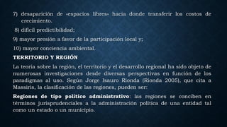 7) desaparición de «espacios libres» hacia donde transferir los costos de
crecimiento.
8) difícil predictibilidad;
9) mayor presión a favor de la participación local y;
10) mayor conciencia ambiental.
TERRITORIO Y REGIÓN
La teoría sobre la región, el territorio y el desarrollo regional ha sido objeto de
numerosas investigaciones desde diversas perspectivas en función de los
paradigmas al uso. Según Jorge Isauro Rionda (Rionda 2005), que cita a
Massiris, la clasificación de las regiones, pueden ser:
Regiones de tipo político administrativo: las regiones se conciben en
términos jurisprudenciales a la administración política de una entidad tal
como un estado o un municipio.
 