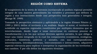 REGIÓN COMO SISTEMA
El surgimiento de la teoría de sistemas incorporada al análisis regional permitió
integrar de una manera generalizada las variables y procesos que definen la
región y sus interacciones desde una perspectiva más generalista e integral,
(Bunge M. 1999).
Tomando la perspectiva sistémica y aplicándola a la región (Gómez Piñeiro J.,
1999 y 2001) define el territorio y su análisis. Según el autor, el territorio se
subdivide en espacios regionales constituidos por múltiples elementos que se
interrelacionan, dando lugar a unas estructuras en continuo proceso de
transformación y en las que actúan diversos agentes sociales, lo que obliga a
tener una visión integrada en la cual los componentes económicos, ecológicos,
culturales, históricos, políticos y sociales, con sus correspondientes
interrelaciones, interdependencias, interconexiones e interacciones, adquieren
especial relevancia para explicar e interpretar la organización de los territorios y
sus cambios. Y por ello define los siguientes términos:
 