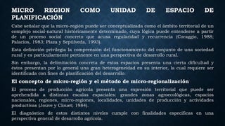 MICRO REGION COMO UNIDAD DE ESPACIO DE
PLANIFICACIÓN
Cabe señalar que la micro-región puede ser conceptualizada como el ámbito territorial de un
complejo social-natural históricamente determinado, cuya lógica puede entenderse a partir
de un proceso social concreto que acusa regularidad y recurrencia (Coraggio, 1988;
Palacios, 1983; Plaza y Sepúlveda, 1993).
Esta definición privilegia la comprensión del funcionamiento del conjunto de una sociedad
rural y es particularmente pertinente en una perspectiva de desarrollo rural.
Sin embargo, la delimitación concreta de estos espacios presenta una cierta dificultad y
éstos presentan por lo general una gran heterogeneidad en su interior, la cual requiere ser
identificada con fines de planificación del desarrollo.
El concepto de micro-región y el método de micro-regionalización
El proceso de producción agrícola presenta una expresión territorial que puede ser
aprehendida a distintas escalas espaciales: grandes zonas agroecológicas, espacios
nacionales, regiones, micro-regiones, localidades, unidades de producción y actividades
productivas (Jouve y Clouet; 1984).
El diagnóstico de estos distintos niveles cumple con finalidades específicas en una
perspectiva general de desarrollo agrícola.
 