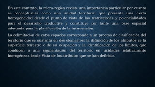 En este contexto, la micro-región reviste una importancia particular por cuanto
se conceptualiza como una unidad territorial que presenta una cierta
homogeneidad desde el punto de vista de las restricciones y potencialidades
para el desarrollo productivo y constituye por tanto una base espacial
adecuada para la planificación de la intervención.
La delimitación de estos espacios corresponde a un proceso de clasificación del
territorio que se sustenta en dos elementos: la definición de los atributos de la
superficie terrestre o de su ocupación y la identificación de los limites, que
conducen a una segmentación del territorio en unidades relativamente
homogéneas desde Vista de los atributos que se han definido.
 