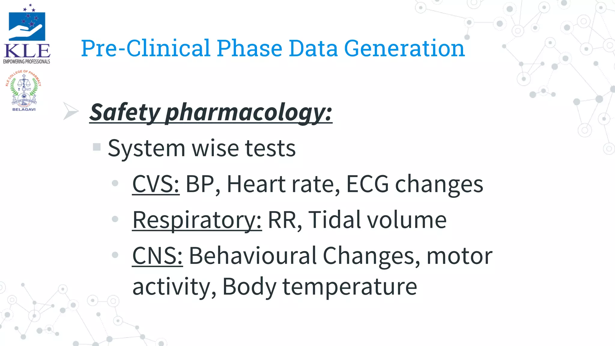 Pre-Clinical Phase Data Generation
 Safety pharmacology:
 System wise tests
• CVS: BP, Heart rate, ECG changes
• Respiratory: RR, Tidal volume
• CNS: Behavioural Changes, motor
activity, Body temperature
 