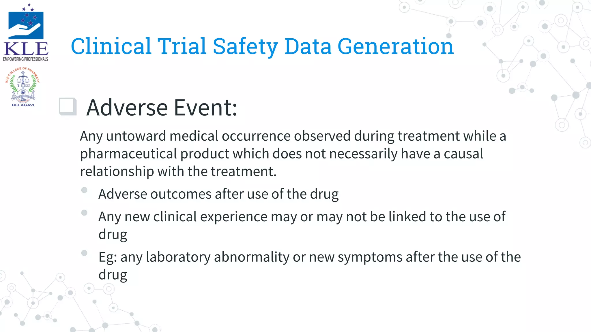 Clinical Trial Safety Data Generation
 Adverse Event:
Any untoward medical occurrence observed during treatment while a
pharmaceutical product which does not necessarily have a causal
relationship with the treatment.
• Adverse outcomes after use of the drug
• Any new clinical experience may or may not be linked to the use of
drug
• Eg: any laboratory abnormality or new symptoms after the use of the
drug
 