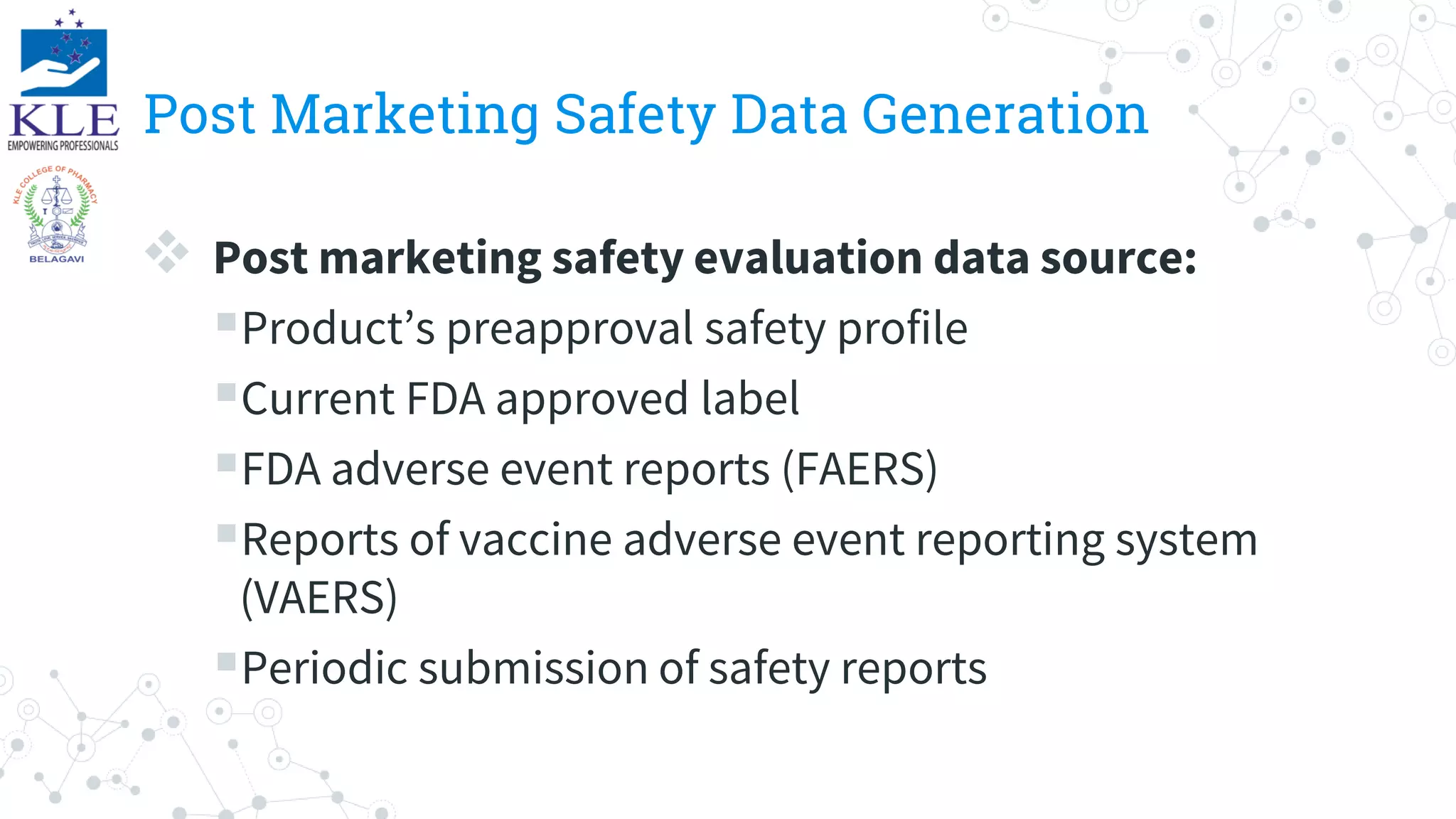 Post Marketing Safety Data Generation
 Post marketing safety evaluation data source:
Product’s preapproval safety profile
Current FDA approved label
FDA adverse event reports (FAERS)
Reports of vaccine adverse event reporting system
(VAERS)
Periodic submission of safety reports
 