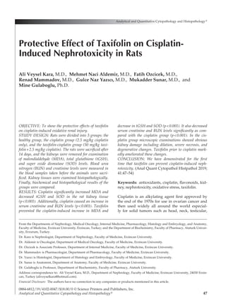 47
OBJECTIVE: To show the protective effects of taxifolin
on cisplatin-induced oxidative renal injury.
STUDY DESIGN: Rats were divided into 3 groups: the
healthy group, the cisplatin group (2.5 mg/kg cisplatin
only), and the taxifolin-cisplatin group (50 mg/kg taxi-
folin+2.5 mg/kg cisplatin). The rats were sacrificed after
14 days, and the kidneys were removed for examination
of malondialdehyde (MDA), total glutathione (tGSH),
and super oxide dismutase (SOD) levels. Blood urea
nitrogen (BUN) and creatinine levels were measured in
the blood samples taken before the animals were sacri-
ficed. Kidney tissues were examined histopathologically.
Finally, biochemical and histopathological results of the
groups were compared.
RESULTS: Cisplatin significantly increased MDA and
decreased tGSH and SOD in the rat kidney tissue
(p<0.001). Additionally, cisplatin caused an increase in
serum creatinine and BUN levels (p<0.001). Taxifolin
prevented the cisplatin-induced increase in MDA and
decrease in tGSH and SOD (p<0.001). It also decreased
serum creatinine and BUN levels significantly as com-
pared with the cisplatin group (p<0.001). In the cis-
platin group microscopic examinations showed obvious
kidney damage including dilation, severe necrosis, and
degenerative changes. Taxifolin prior to cisplatin mark-
edly ameliorated these changes.
CONCLUSION: We have demonstrated for the first
time that taxifolin can prevent cisplatin-induced neph-
rotoxicity. (Anal Quant Cytopathol Histpathol 2019;
41:47–54)
Keywords:  antioxidants, cisplatin, flavonoids, kid­
ney, nephrotoxicity, oxidative stress, taxifolin.
Cisplatin is an alkylating agent first approved by
the end of the 1970s for use in ovarian cancer and
then used widely all around the world especial­
ly for solid tumors such as head, neck, testicular,
Analytical and Quantitative Cytopathology and Histopathology®
0884-6812/19/4102-0047/$18.00/0 © Science Printers and Publishers, Inc.
Analytical and Quantitative Cytopathology and Histopathology®
Protective Effect of Taxifolin on Cisplatin-
Induced Nephrotoxicity in Rats
Ali Veysel Kara, M.D., Mehmet Naci Aldemir, M.D., Fatih Ozcicek, M.D.,
Renad Mammadov, M.D., Gulce Naz Yazıcı, M.D., Mukadder Sunar, M.D., and
Mine Gulaboglu, Ph.D.
From the Departments of Nephrology, Medical Oncology, Internal Medicine, Pharmacology, Histology and Embryology, and Anatomy,
Faculty of Medicine, Erzincan University, Erzincan, Turkey; and the Department of Biochemistry, Faculty of Pharmacy, Ataturk Univer­
sity, Erzurum, Turkey.
Dr. Kara is Nephrologist, Department of Nephrology, Faculty of Medicine, Erzincan University.
Dr. Aldemir is Oncologist, Department of Medical Oncology, Faculty of Medicine, Erzincan University.
Dr. Ozcicek is Associate Professor, Department of Internal Medicine, Faculty of Medicine, Erzincan University.
Dr. Mammadov is Pharmacologist, Department of Pharmacology, Faculty of Medicine, Erzincan University.
Dr. Yazıcı is Histologist, Department of Histology and Embryology, Faculty of Medicine, Erzincan University.
Dr. Sunar is Anatomist, Department of Anatomy, Faculty of Medicine, Erzincan University.
Dr. Gulaboglu is Professor, Department of Biochemistry, Faculty of Pharmacy, Ataturk University.
Address correspondence to:  Ali Veysel Kara, M.D., Department of Nephrology, Faculty of Medicine, Erzincan University, 24030 Erzin­
can, Turkey (aliveyselkara@hotmail.com).
Financial Disclosure:  The authors have no connection to any companies or products mentioned in this article.
 
