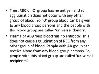 • Thus, RBC of ‘O’ group has no antigen and so
agglutination does not occur with any other
group of blood. So, ‘O’ group blood can be given
to any blood group persons and the people with
this blood group are called ‘universal donors’.
• Plasma of AB group blood has no antibody. This
does not cause agglutination of RBC from any
other group of blood. People with AB group can
receive blood from any blood group persons. So,
people with this blood group are called ‘universal
recipients’.
 