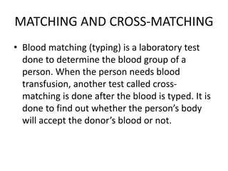 MATCHING AND CROSS-MATCHING
• Blood matching (typing) is a laboratory test
done to determine the blood group of a
person. When the person needs blood
transfusion, another test called cross-
matching is done after the blood is typed. It is
done to find out whether the person’s body
will accept the donor’s blood or not.
 