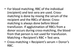 • For blood matching, RBC of the individual
(recipient) and test sera are used. Cross-
matching is done by mixing the serum of the
recipient and the RBCs of donor. Cross-
matching is always done before blood
transfusion. If agglutination of RBCs from a
donor occurs during cross-matching, the blood
from that person is not used for transfusion.
Matching = Recipient’s RBC + Test sera.
• Cross-matching = Recipient’s serum + Donor’s
RBC.
 