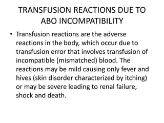 TRANSFUSION REACTIONS DUE TO
ABO INCOMPATIBILITY
• Transfusion reactions are the adverse
reactions in the body, which occur due to
transfusion error that involves transfusion of
incompatible (mismatched) blood. The
reactions may be mild causing only fever and
hives (skin disorder characterized by itching)
or may be severe leading to renal failure,
shock and death.
 