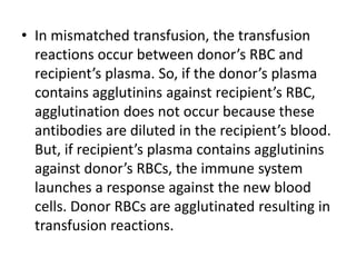 • In mismatched transfusion, the transfusion
reactions occur between donor’s RBC and
recipient’s plasma. So, if the donor’s plasma
contains agglutinins against recipient’s RBC,
agglutination does not occur because these
antibodies are diluted in the recipient’s blood.
But, if recipient’s plasma contains agglutinins
against donor’s RBCs, the immune system
launches a response against the new blood
cells. Donor RBCs are agglutinated resulting in
transfusion reactions.
 