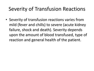 Severity of Transfusion Reactions
• Severity of transfusion reactions varies from
mild (fever and chills) to severe (acute kidney
failure, shock and death). Severity depends
upon the amount of blood transfused, type of
reaction and general health of the patient.
 