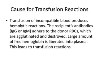 Cause for Transfusion Reactions
• Transfusion of incompatible blood produces
hemolytic reactions. The recipient’s antibodies
(IgG or IgM) adhere to the donor RBCs, which
are agglutinated and destroyed. Large amount
of free hemoglobin is liberated into plasma.
This leads to transfusion reactions.
 