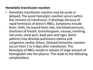 Hemolytic transfusion reaction
• Hemolytic transfusion reaction may be acute or
delayed. The acute hemolytic reaction occurs within
few minutes of transfusion. It develops because of
rapid hemolysis of donor’s RBCs. Symptoms include
fever, chills, increased heart rate, low blood pressure,
shortness of breath, bronchospasm, nausea, vomiting,
red urine, chest pain, back pain and rigor. Some
patients may develop pulmonary edema and
congestive cardiac failure. Delayed hemolytic reaction
occurs from 1 to 5 days after transfusion. The
hemolysis of RBCs results in release of large amount of
hemoglobin into the plasma. This leads to the following
complications.
 