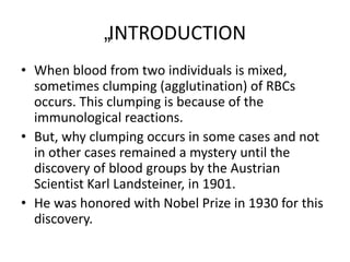 „INTRODUCTION
• When blood from two individuals is mixed,
sometimes clumping (agglutination) of RBCs
occurs. This clumping is because of the
immunological reactions.
• But, why clumping occurs in some cases and not
in other cases remained a mystery until the
discovery of blood groups by the Austrian
Scientist Karl Landsteiner, in 1901.
• He was honored with Nobel Prize in 1930 for this
discovery.
 