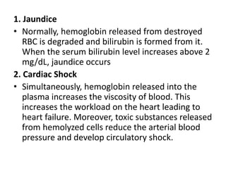 1. Jaundice
• Normally, hemoglobin released from destroyed
RBC is degraded and bilirubin is formed from it.
When the serum bilirubin level increases above 2
mg/dL, jaundice occurs
2. Cardiac Shock
• Simultaneously, hemoglobin released into the
plasma increases the viscosity of blood. This
increases the workload on the heart leading to
heart failure. Moreover, toxic substances released
from hemolyzed cells reduce the arterial blood
pressure and develop circulatory shock.
 