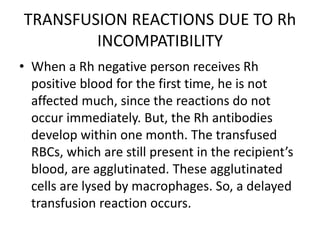TRANSFUSION REACTIONS DUE TO Rh
INCOMPATIBILITY
• When a Rh negative person receives Rh
positive blood for the first time, he is not
affected much, since the reactions do not
occur immediately. But, the Rh antibodies
develop within one month. The transfused
RBCs, which are still present in the recipient’s
blood, are agglutinated. These agglutinated
cells are lysed by macrophages. So, a delayed
transfusion reaction occurs.
 