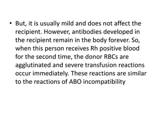 • But, it is usually mild and does not affect the
recipient. However, antibodies developed in
the recipient remain in the body forever. So,
when this person receives Rh positive blood
for the second time, the donor RBCs are
agglutinated and severe transfusion reactions
occur immediately. These reactions are similar
to the reactions of ABO incompatibility
 
