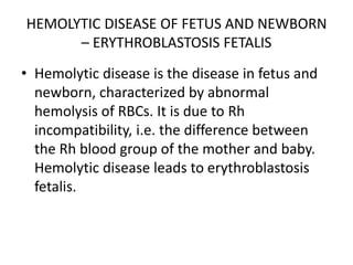 HEMOLYTIC DISEASE OF FETUS AND NEWBORN
– ERYTHROBLASTOSIS FETALIS
• Hemolytic disease is the disease in fetus and
newborn, characterized by abnormal
hemolysis of RBCs. It is due to Rh
incompatibility, i.e. the difference between
the Rh blood group of the mother and baby.
Hemolytic disease leads to erythroblastosis
fetalis.
 