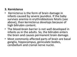 3. Kernicterus
• Kernicterus is the form of brain damage in
infants caused by severe jaundice. If the baby
survives anemia in erythroblastosis fetalis (see
above), then kernicterus develops because of
high bilirubin content.
• The blood-brain barrier is not well developed in
infants as in the adults. So, the bilirubin enters
the brain and causes permanent brain damage.
• Most commonly affected parts of brain are basal
ganglia, hippocampus, geniculate bodies,
cerebellum and cranial nerve nuclei.
 