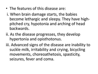 • The features of this disease are:
i. When brain damage starts, the babies
become lethargic and sleepy. They have high-
pitched cry, hypotonia and arching of head
backwards.
ii. As the disease progresses, they develop
hypertonia and opisthotonus.
iii. Advanced signs of the disease are inability to
suckle milk, irritability and crying, bicycling
movements, choreoathetosis, spasticity,
seizures, fever and coma.
 
