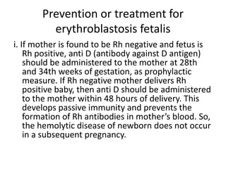 Prevention or treatment for
erythroblastosis fetalis
i. If mother is found to be Rh negative and fetus is
Rh positive, anti D (antibody against D antigen)
should be administered to the mother at 28th
and 34th weeks of gestation, as prophylactic
measure. If Rh negative mother delivers Rh
positive baby, then anti D should be administered
to the mother within 48 hours of delivery. This
develops passive immunity and prevents the
formation of Rh antibodies in mother’s blood. So,
the hemolytic disease of newborn does not occur
in a subsequent pregnancy.
 