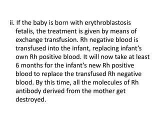 ii. If the baby is born with erythroblastosis
fetalis, the treatment is given by means of
exchange transfusion. Rh negative blood is
transfused into the infant, replacing infant’s
own Rh positive blood. It will now take at least
6 months for the infant’s new Rh positive
blood to replace the transfused Rh negative
blood. By this time, all the molecules of Rh
antibody derived from the mother get
destroyed.
 